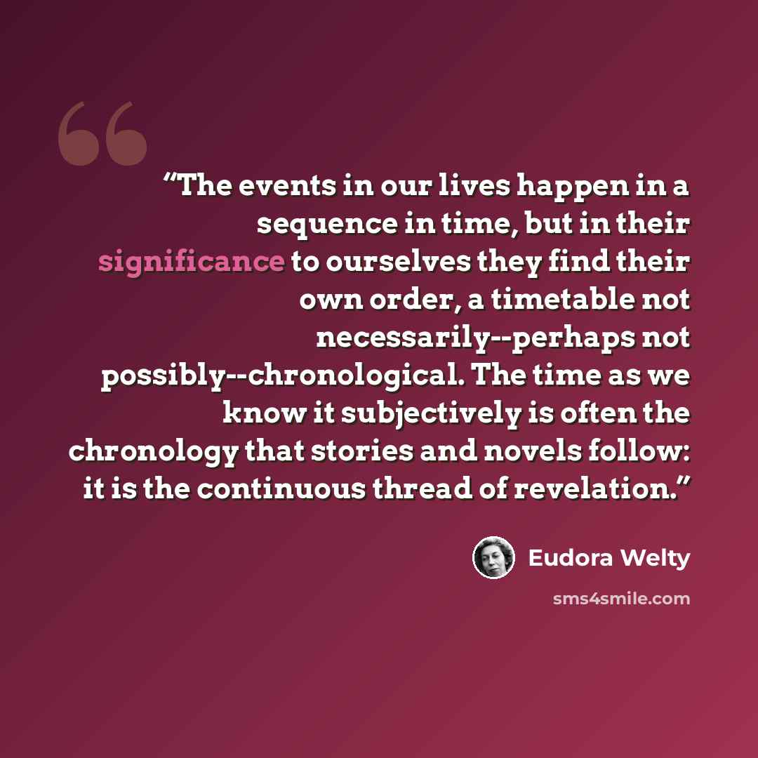 “The events in our lives happen in a sequence in time, but in their significance to ourselves they find their own order, a timetable not necessarily--perhaps not possibly--chronological. The time as we know it subjectively is often the chronology that stories and novels follow: it is the continuous…” quote by Eudora Welty