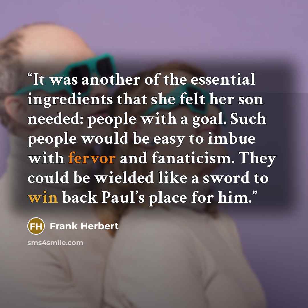 “It was another of the essential ingredients that she felt her son needed: people with a goal. Such people would be easy to imbue with fervor and fanaticism. They could be wielded like a sword to win back Paul’s place for him.” quote by Frank Herbert