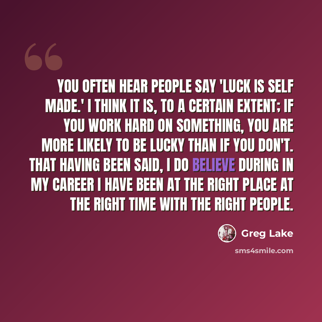 “You often hear people say 'Luck is self made.' I think it is, to a certain extent; if you work hard on something, you are more likely to be lucky than if you don't. That having been said, I do believe during in my career I have been at the right place at the right time with the right people.” quote by Greg Lake