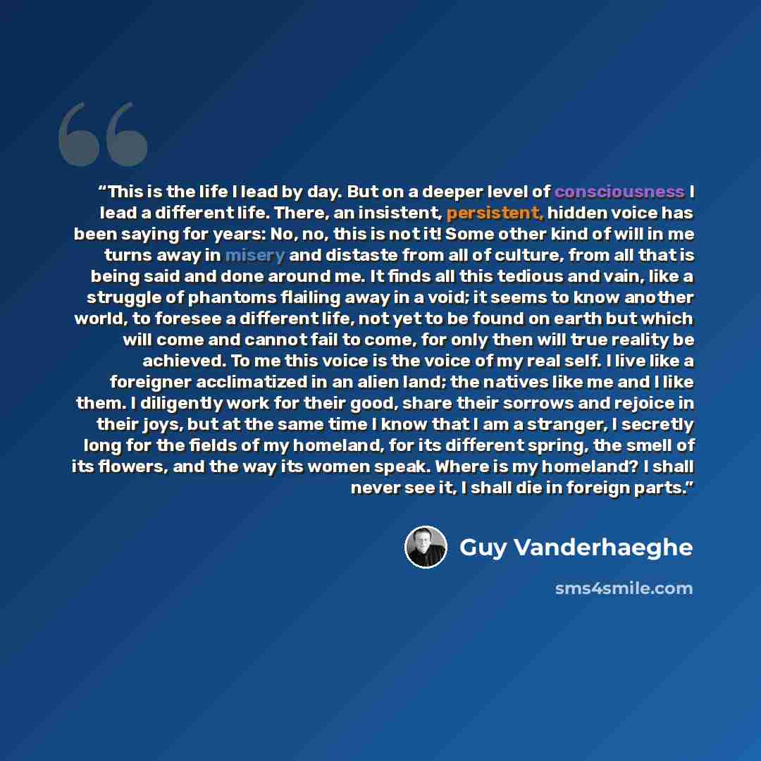 “This is the life I lead by day. But on a deeper level of consciousness I lead a different life. There, an insistent, persistent, hidden voice has been saying for years: No, no, this is not it! Some other kind of will in me turns away in misery and distaste from all of culture, from all that is…” quote by Guy Vanderhaeghe