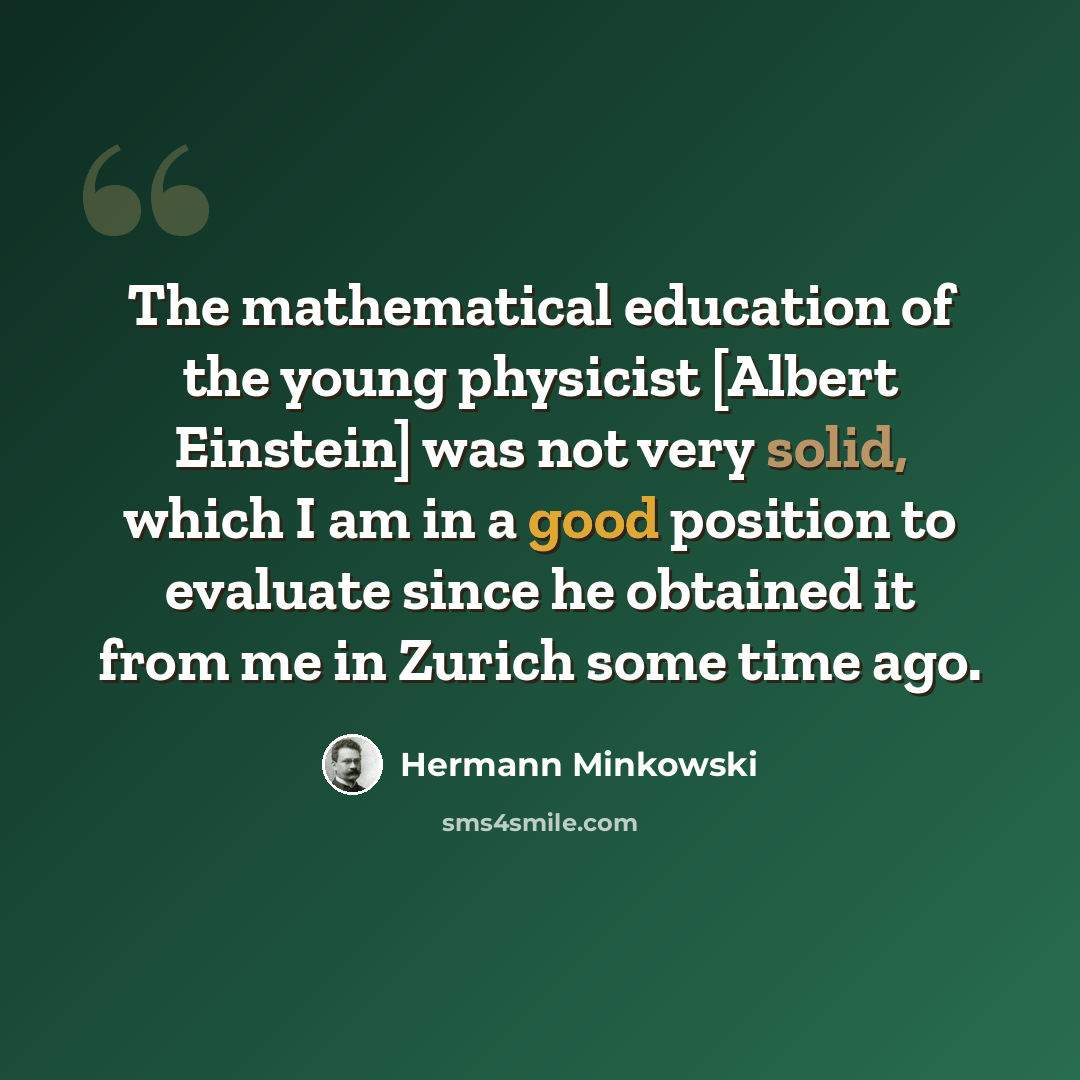 “The mathematical education of the young physicist [Albert Einstein] was not very solid, which I am in a good position to evaluate since he obtained it from me in Zurich some time ago.” quote by Hermann Minkowski