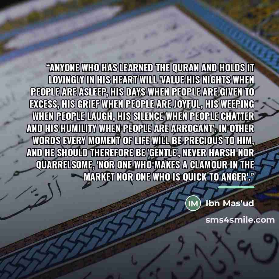 “Anyone who has learned the Quran and holds it lovingly in his heart will 'value his nights when people are asleep, his days when people are given to excess, his grief when people are joyful, his weeping when people laugh, his silence when people chatter and his humility when people are arrogant'…” quote by Ibn Mas'ud