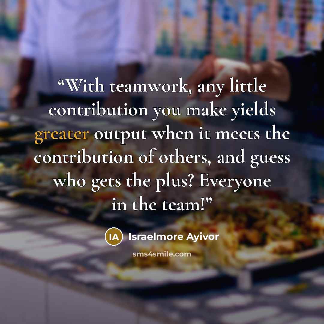 “With teamwork, any little contribution you make yields greater output when it meets the contribution of others, and guess who gets the plus? Everyone in the team!” quote by Israelmore Ayivor