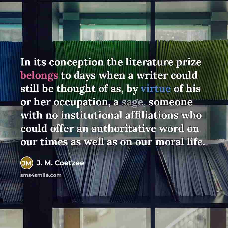 “In its conception the literature prize belongs to days when a writer could still be thought of as, by virtue of his or her occupation, a sage, someone with no institutional affiliations who could offer an authoritative word on our times as well as on our moral life.” quote by J. M. Coetzee