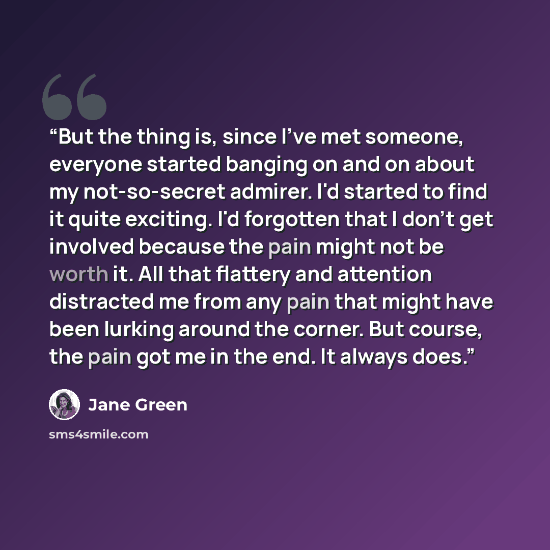 “But the thing is, since I've met someone, everyone started banging on and on about my not-so-secret admirer. I'd started to find it quite exciting. I'd forgotten that I don't get involved because the pain might not be worth it. All that flattery and attention distracted me from any pain that might…” quote by Jane Green
