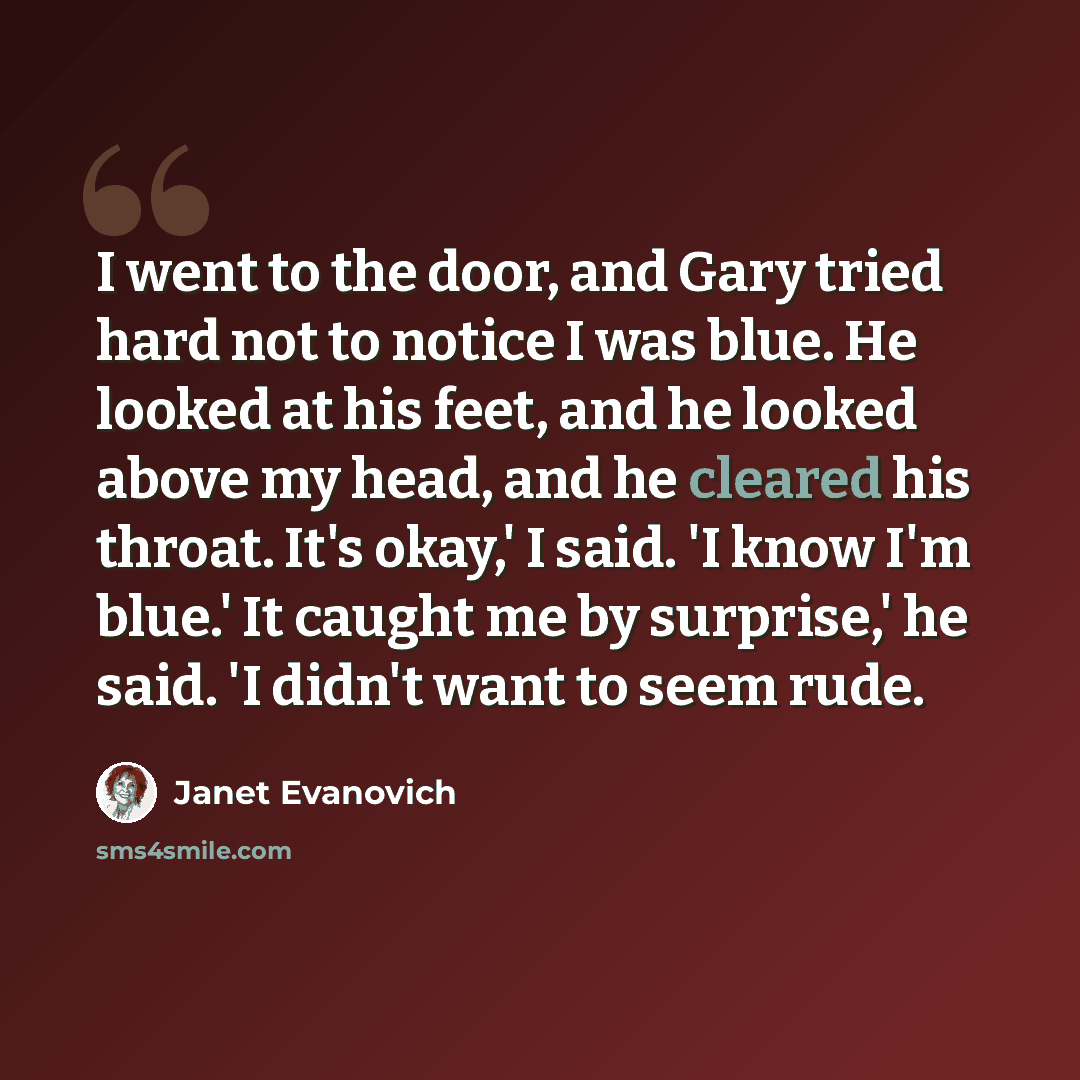 “I went to the door, and Gary tried hard not to notice I was blue. He looked at his feet, and he looked above my head, and he cleared his throat. It's okay,' I said. 'I know I'm blue.' It caught me by surprise,' he said. 'I didn't want to seem rude.” quote by Janet Evanovich