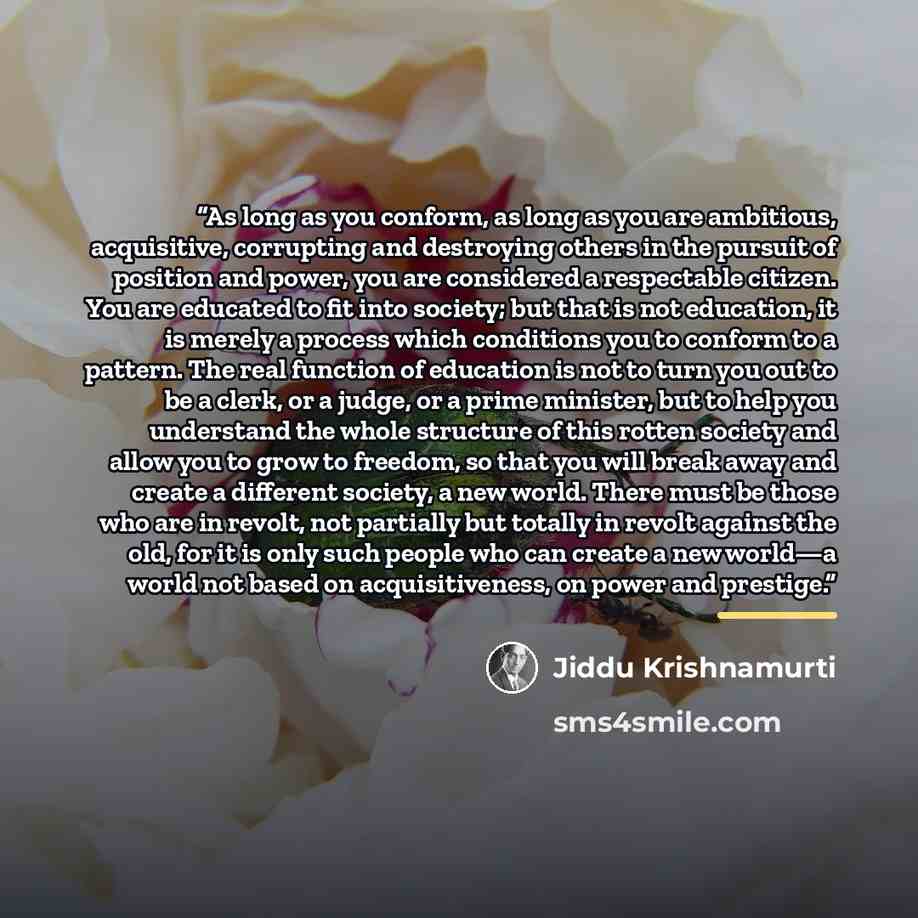 “As long as you conform, as long as you are ambitious, acquisitive, corrupting and destroying others in the pursuit of position and power, you are considered a respectable citizen. You are educated to fit into society; but that is not education, it is merely a process which conditions you to…” quote by Jiddu Krishnamurti