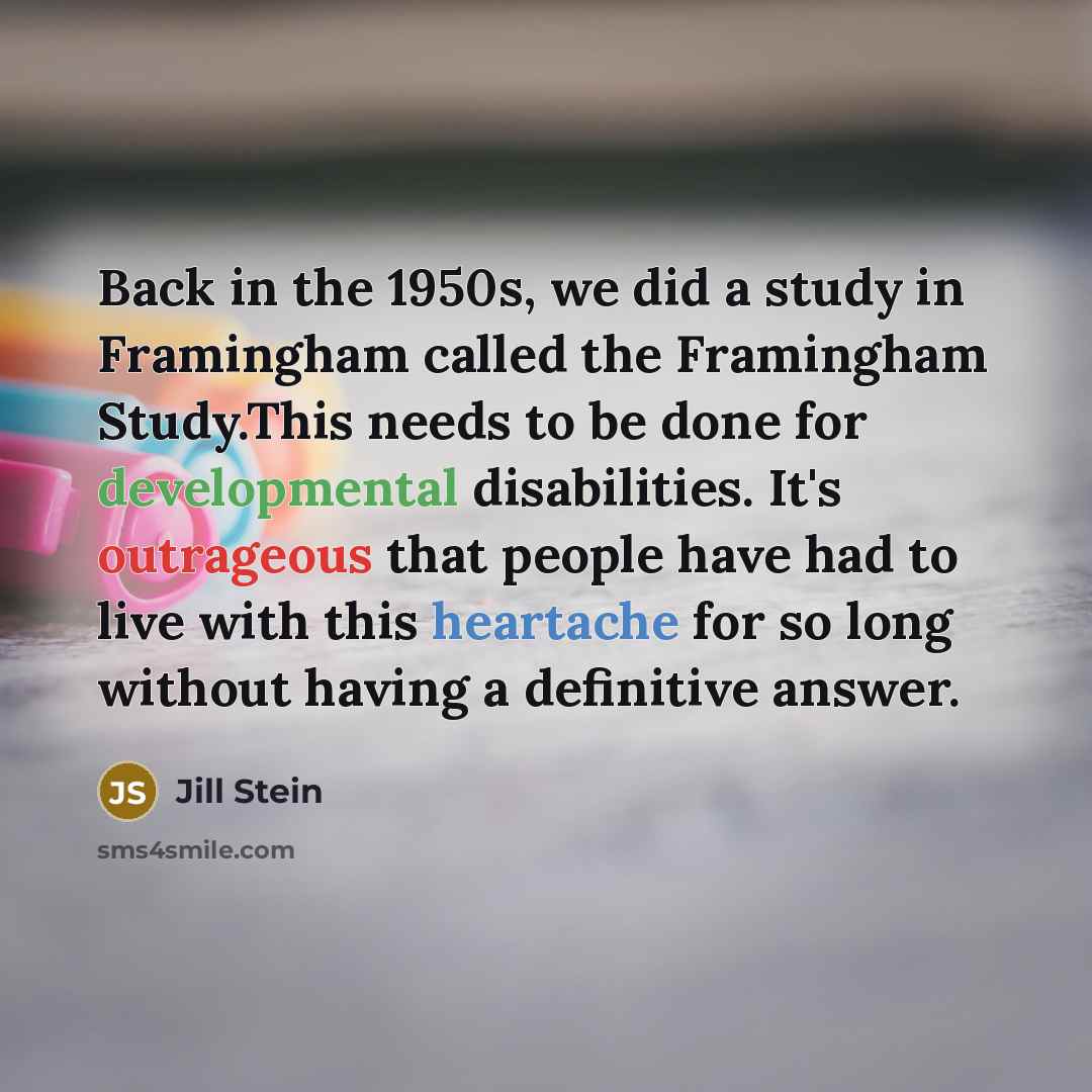 “Back in the 1950s, we did a study in Framingham called the Framingham Study.This needs to be done for developmental disabilities. It's outrageous that people have had to live with this heartache for so long without having a definitive answer.” quote by Jill Stein