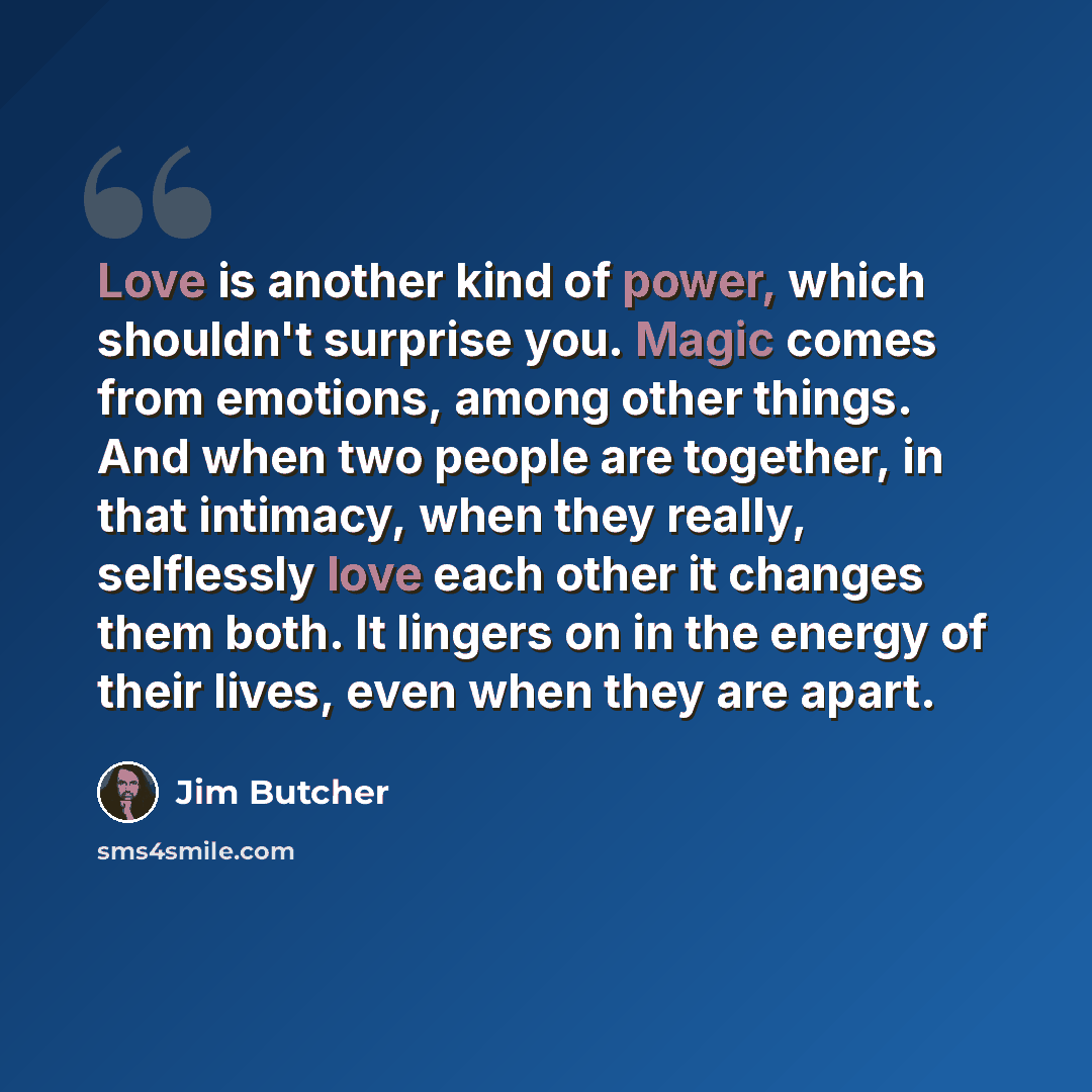 “Love is another kind of power, which shouldn't surprise you. Magic comes from emotions, among other things. And when two people are together, in that intimacy, when they really, selflessly love each other it changes them both. It lingers on in the energy of their lives, even when they are apart.” quote by Jim Butcher