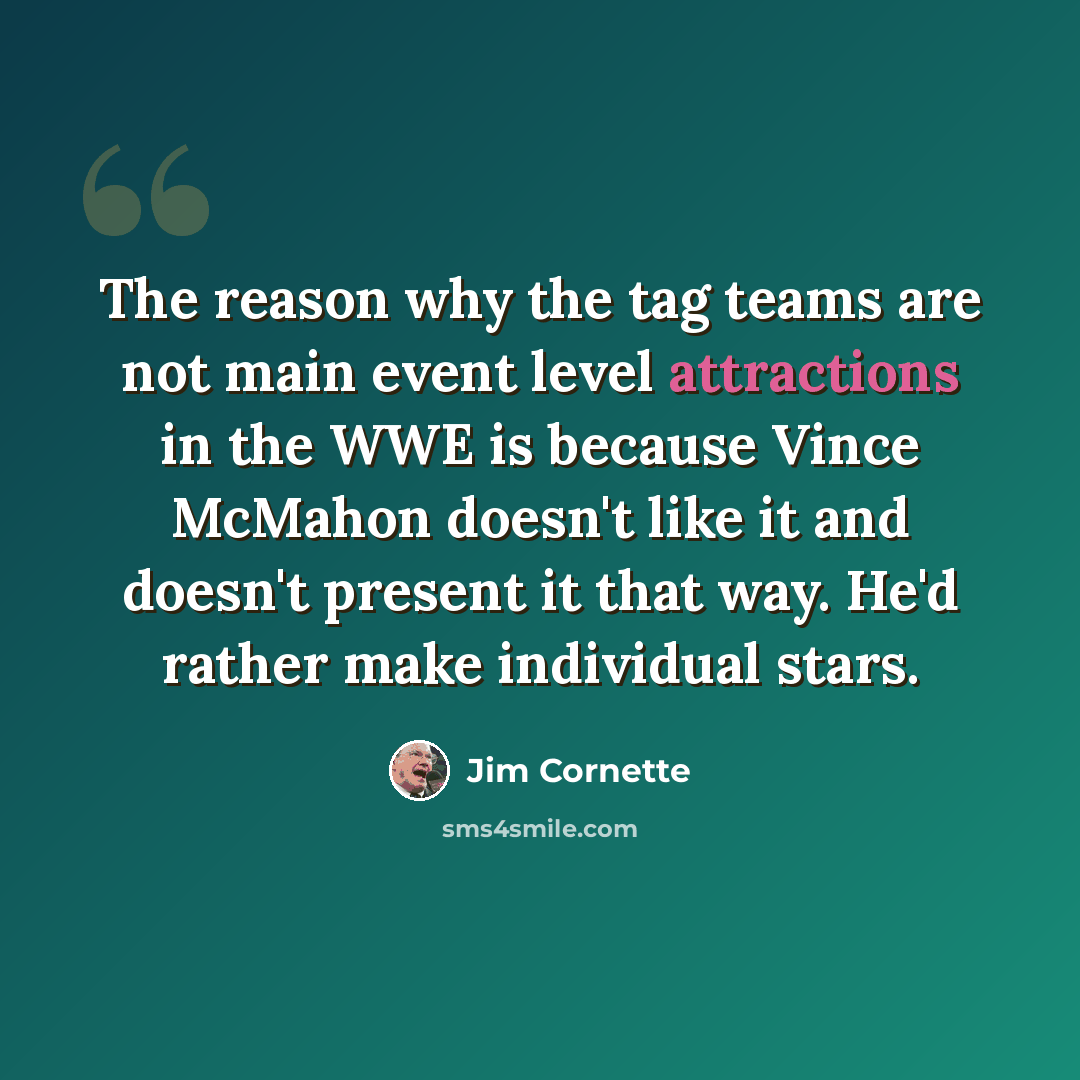 “The reason why the tag teams are not main event level attractions in the WWE is because Vince McMahon doesn't like it and doesn't present it that way. He'd rather make individual stars.” quote by Jim Cornette