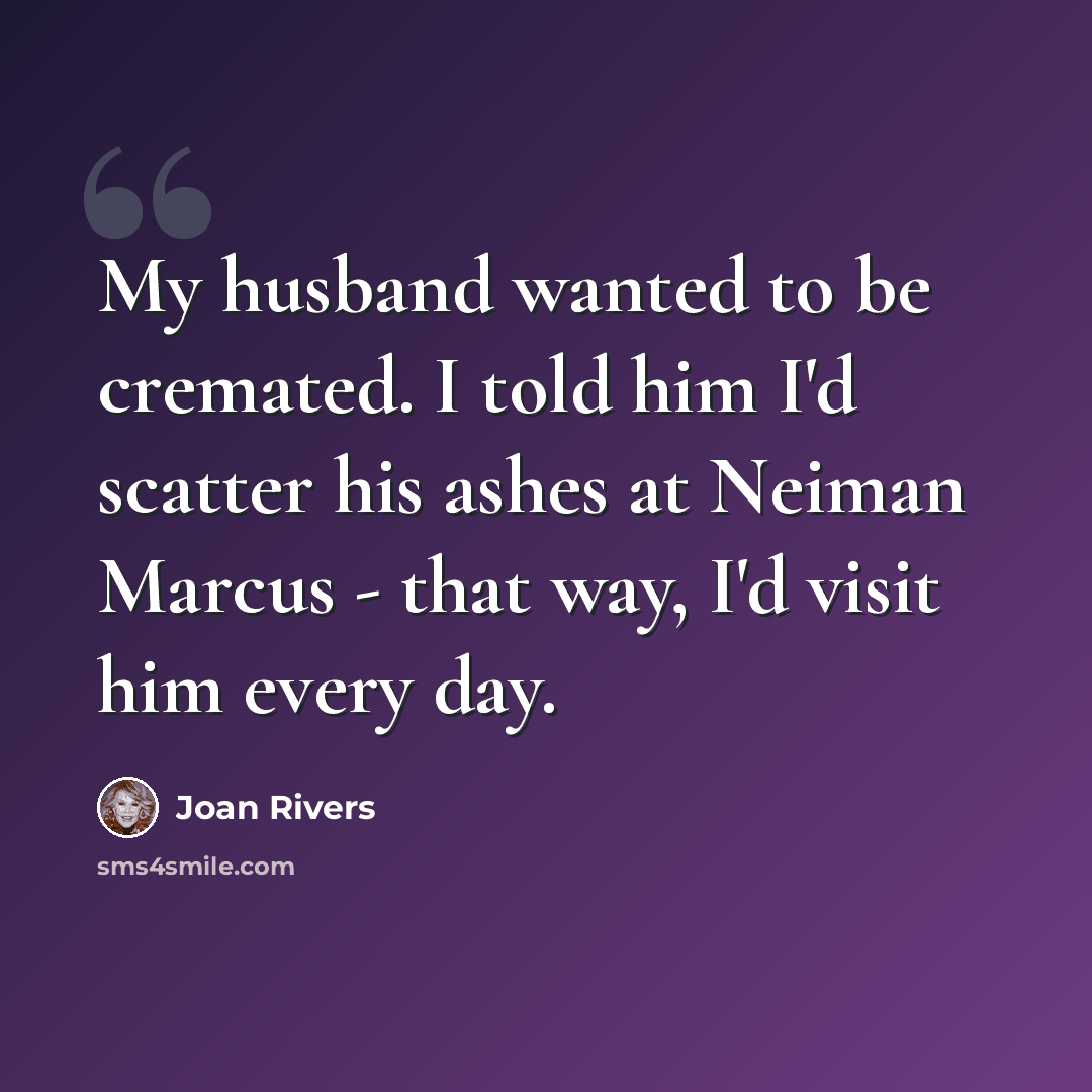 “My husband wanted to be cremated. I told him I'd scatter his ashes at Neiman Marcus - that way, I'd visit him every day.” quote by Joan Rivers