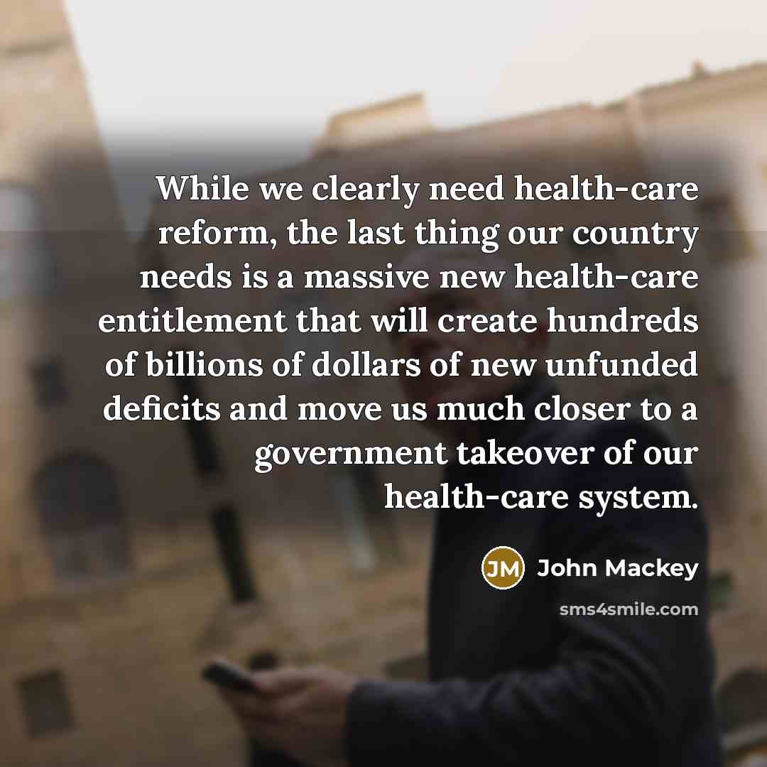 “While we clearly need health-care reform, the last thing our country needs is a massive new health-care entitlement that will create hundreds of billions of dollars of new unfunded deficits and move us much closer to a government takeover of our health-care system.” quote by John Mackey
