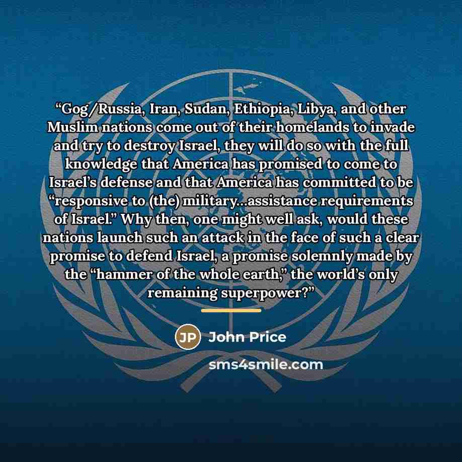 “Gog/Russia, Iran, Sudan, Ethiopia, Libya, and other Muslim nations come out of their homelands to invade and try to destroy Israel, they will do so with the full knowledge that America has promised to come to Israel’s defense and that America has committed to be “responsive to (the)…” quote by John Price