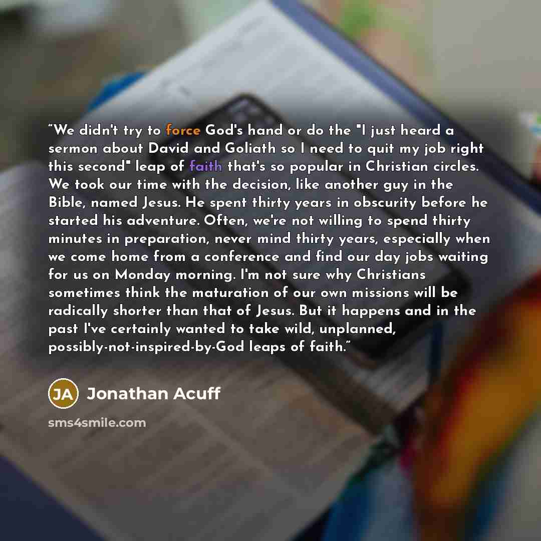 “We didn't try to force God's hand or do the "I just heard a sermon about David and Goliath so I need to quit my job right this second" leap of faith that's so popular in Christian circles. We took our time with the decision, like another guy in the Bible, named Jesus. He spent thirty years in…” quote by Jonathan Acuff
