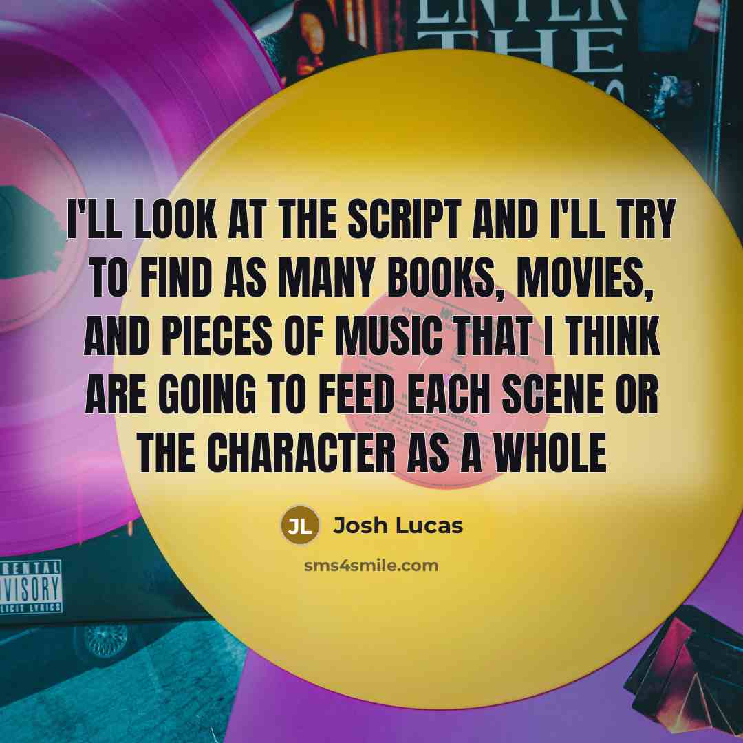 “I'll look at the script and I'll try to find as many books, movies, and pieces of music that I think are going to feed each scene or the character as a whole” quote by Josh Lucas