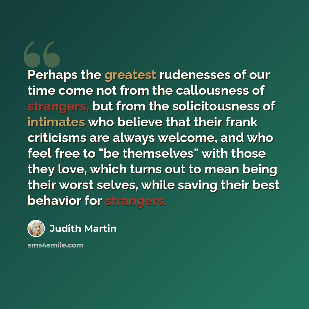 “Perhaps the greatest rudenesses of our time come not from the callousness of strangers, but from the solicitousness of intimates who believe that their frank criticisms are always welcome, and who feel free to "be themselves" with those they love, which turns out to mean being their worst selves…” quote by Judith Martin