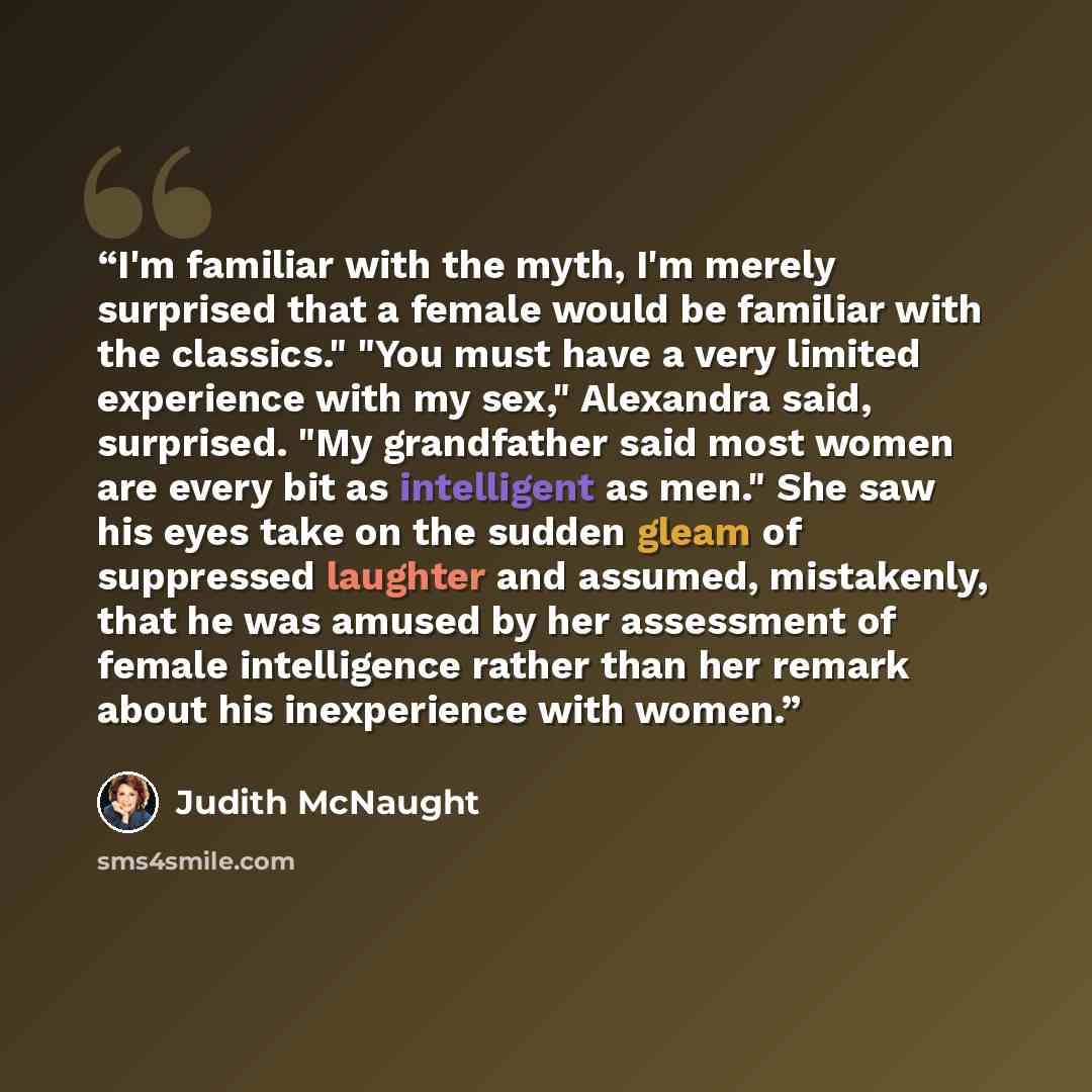“I'm familiar with the myth, I'm merely surprised that a female would be familiar with the classics." "You must have a very limited experience with my sex," Alexandra said, surprised. "My grandfather said most women are every bit as intelligent as men." She saw his eyes take on the sudden gleam of…” quote by Judith McNaught