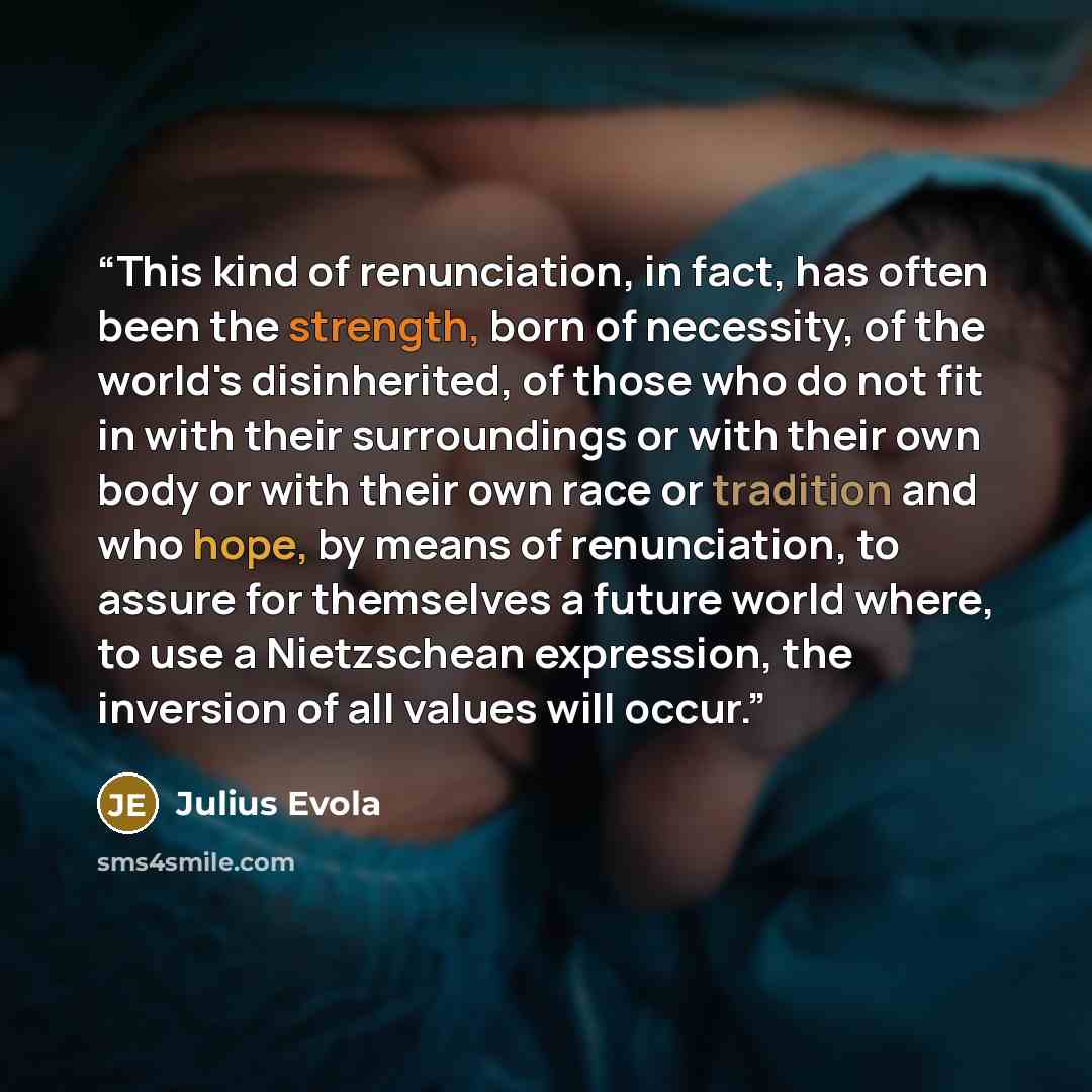 “This kind of renunciation, in fact, has often been the strength, born of necessity, of the world's disinherited, of those who do not fit in with their surroundings or with their own body or with their own race or tradition and who hope, by means of renunciation, to assure for themselves a future…” quote by Julius Evola