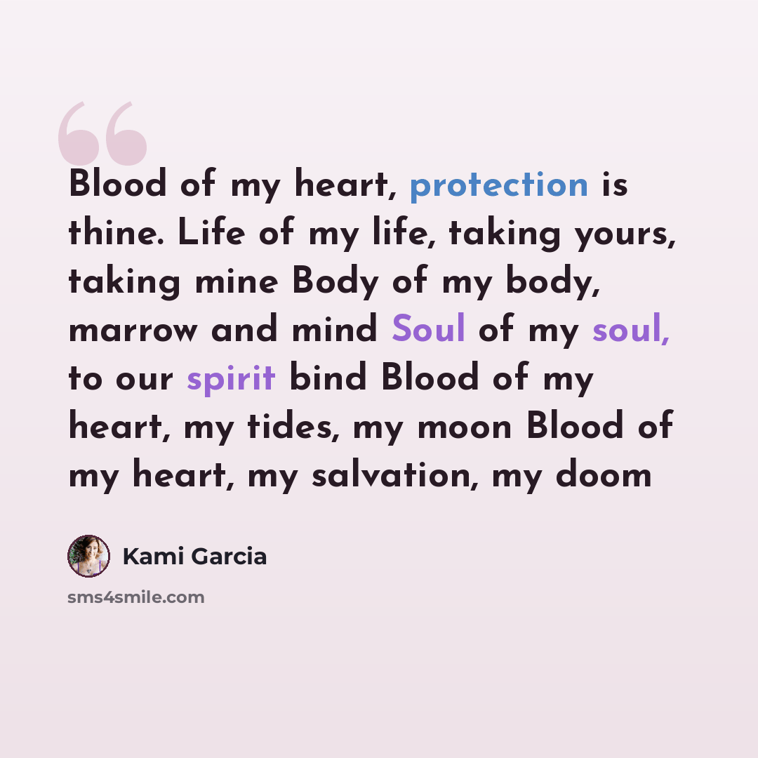 “Blood of my heart, protection is thine. Life of my life, taking yours, taking mine Body of my body, marrow and mind Soul of my soul, to our spirit bind Blood of my heart, my tides, my moon Blood of my heart, my salvation, my doom” quote by Kami Garcia