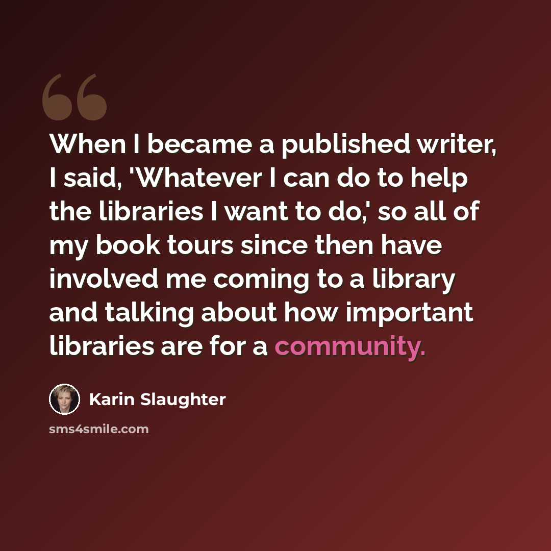 “When I became a published writer, I said, 'Whatever I can do to help the libraries I want to do,' so all of my book tours since then have involved me coming to a library and talking about how important libraries are for a community.” quote by Karin Slaughter