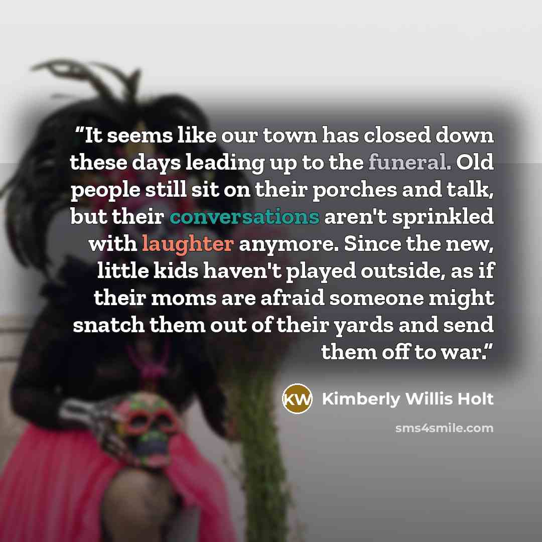 “It seems like our town has closed down these days leading up to the funeral. Old people still sit on their porches and talk, but their conversations aren't sprinkled with laughter anymore. Since the new, little kids haven't played outside, as if their moms are afraid someone might snatch them out…” quote by Kimberly Willis Holt