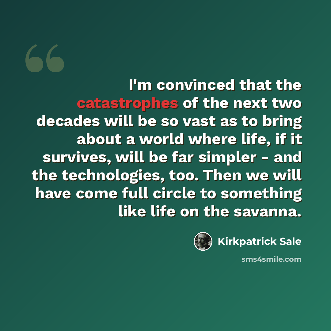 “I'm convinced that the catastrophes of the next two decades will be so vast as to bring about a world where life, if it survives, will be far simpler - and the technologies, too. Then we will have come full circle to something like life on the savanna.” quote by Kirkpatrick Sale