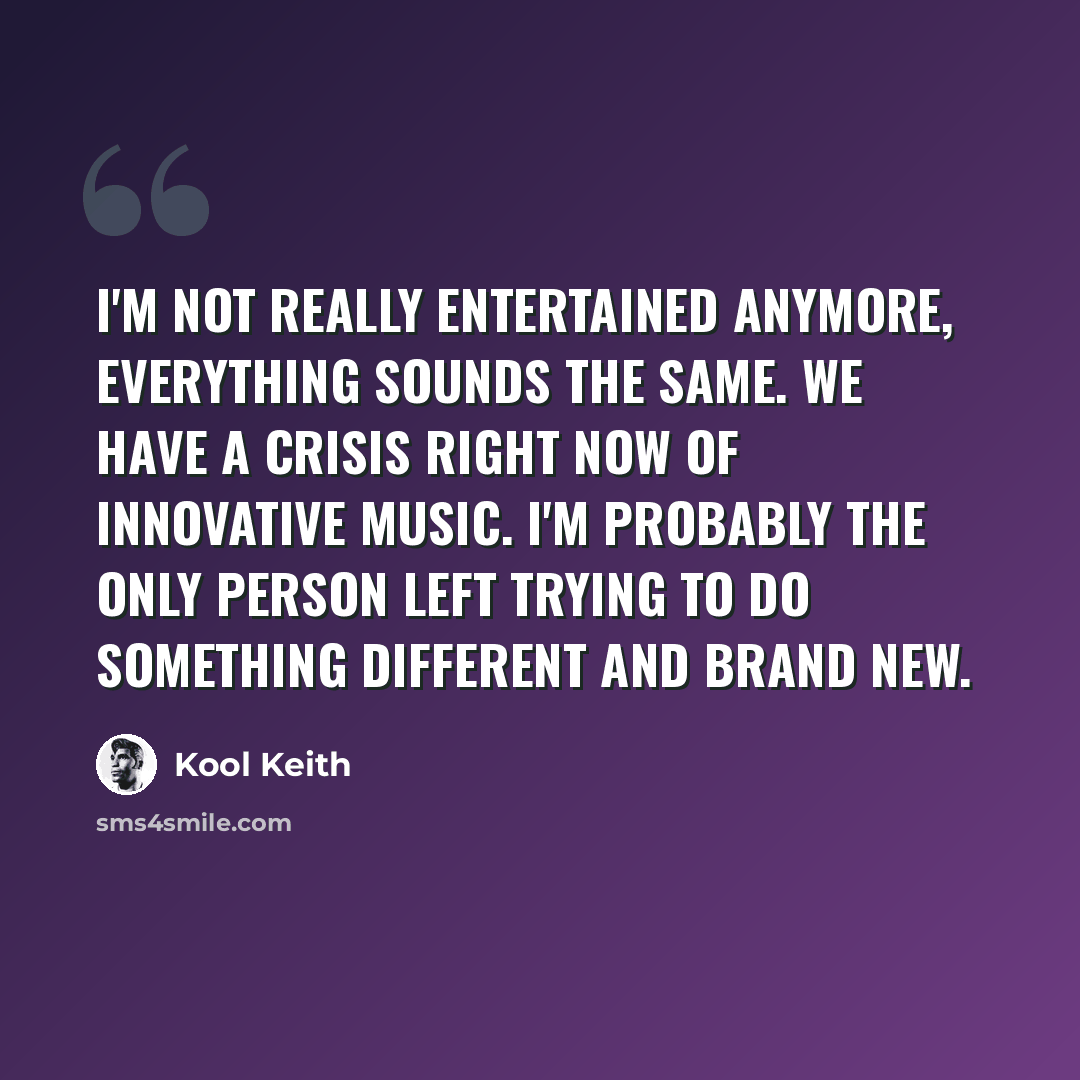 “I'm not really entertained anymore, everything sounds the same. We have a crisis right now of innovative music. I'm probably the only person left trying to do something different and brand new.” quote by Kool Keith