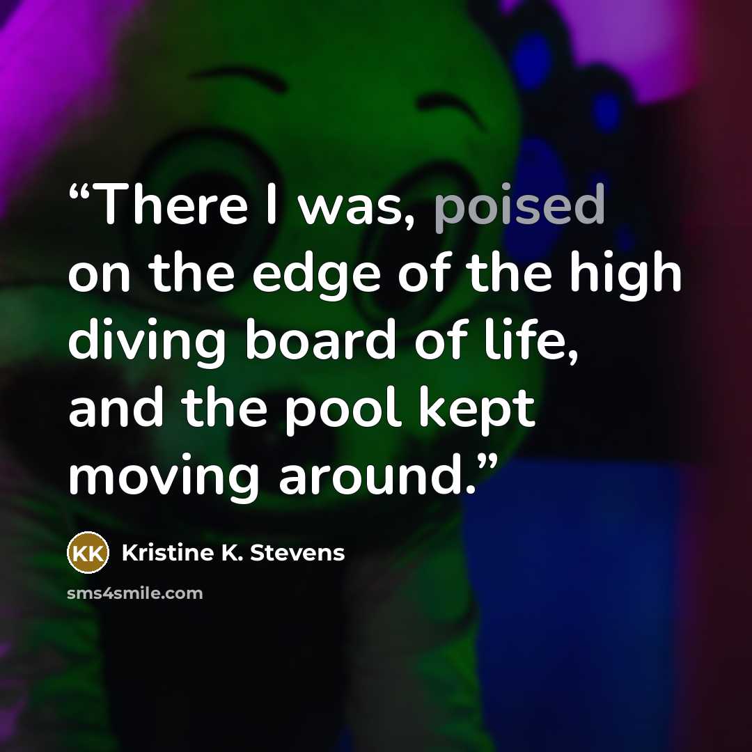 “There I was, poised on the edge of the high diving board of life, and the pool kept moving around.” quote by Kristine K. Stevens