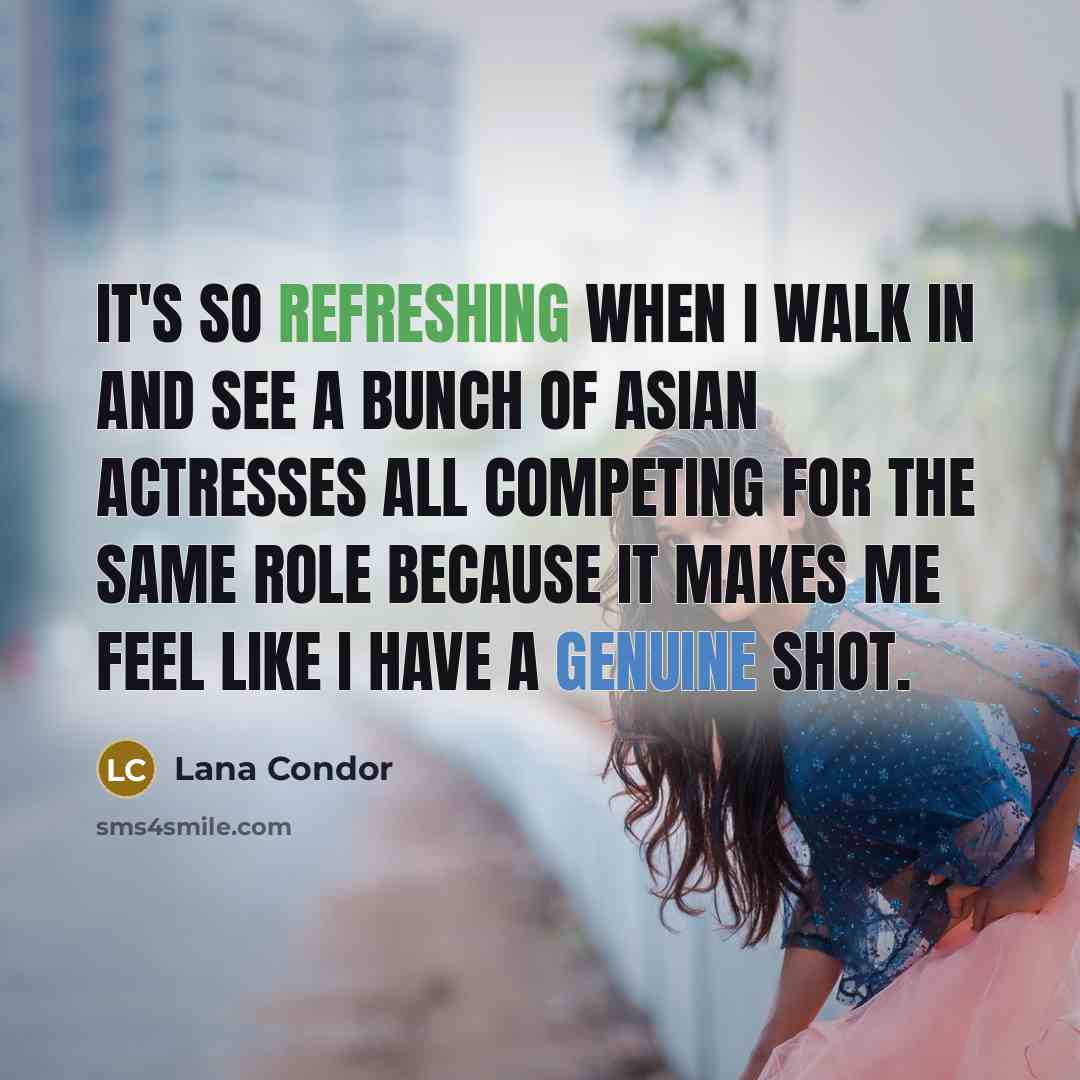 “It's so refreshing when I walk in and see a bunch of Asian actresses all competing for the same role because it makes me feel like I have a genuine shot.” quote by Lana Condor
