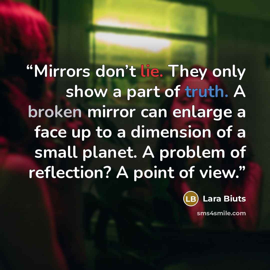 “Mirrors don’t lie. They only show a part of truth. A broken mirror can enlarge a face up to a dimension of a small planet. A problem of reflection? A point of view.” quote by Lara Biuts