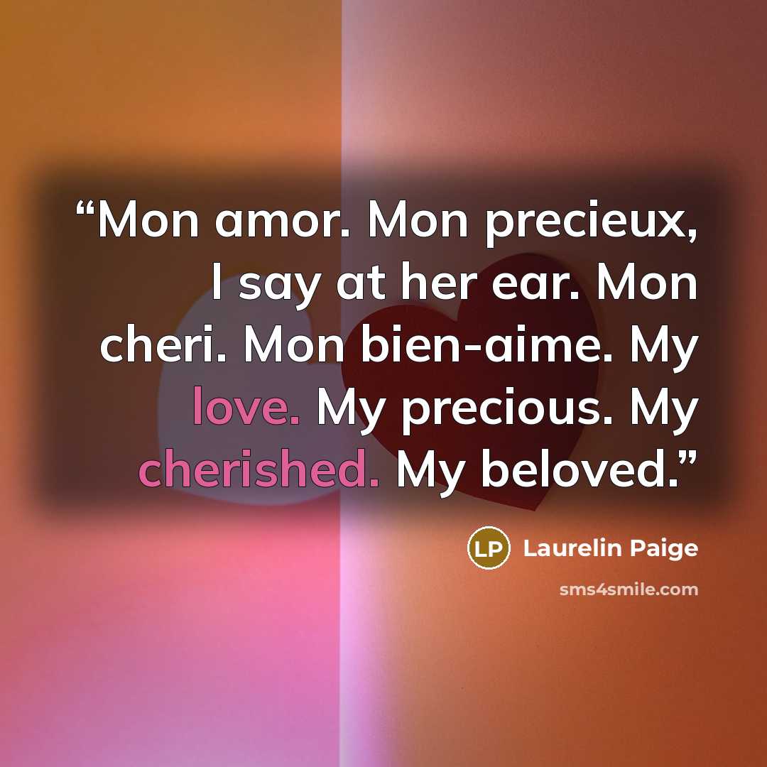 “Mon amor. Mon precieux, I say at her ear. Mon cheri. Mon bien-aime. My love. My precious. My cherished. My beloved.” quote by Laurelin Paige