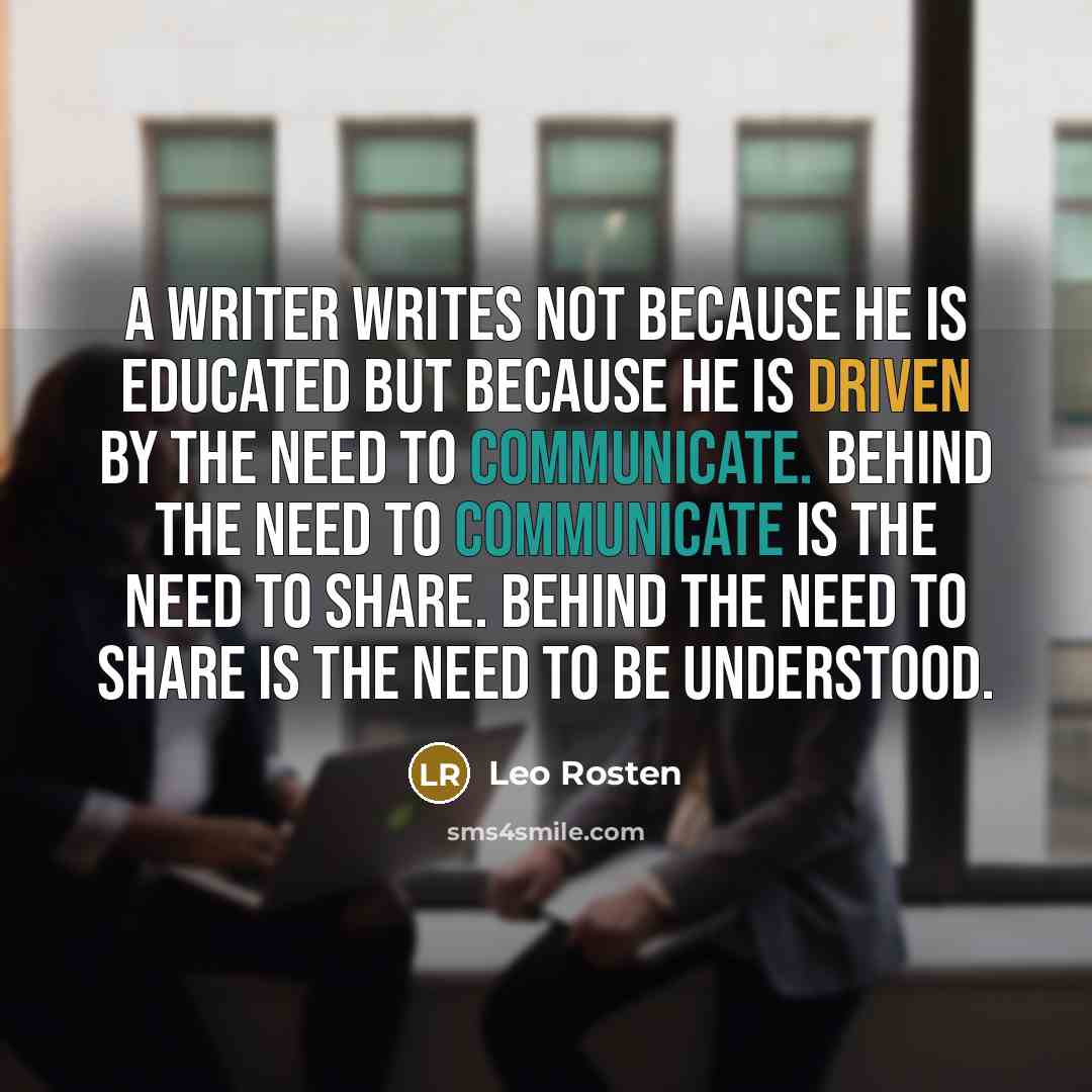 “A writer writes not because he is educated but because he is driven by the need to communicate. Behind the need to communicate is the need to share. Behind the need to share is the need to be understood.” quote by Leo Rosten