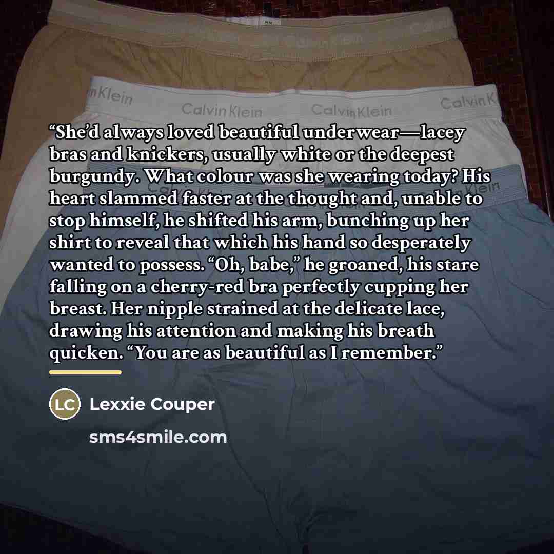 “She’d always loved beautiful underwear—lacey bras and knickers, usually white or the deepest burgundy. What colour was she wearing today? His heart slammed faster at the thought and, unable to stop himself, he shifted his arm, bunching up her shirt to reveal that which his hand so desperately…” quote by Lexxie Couper