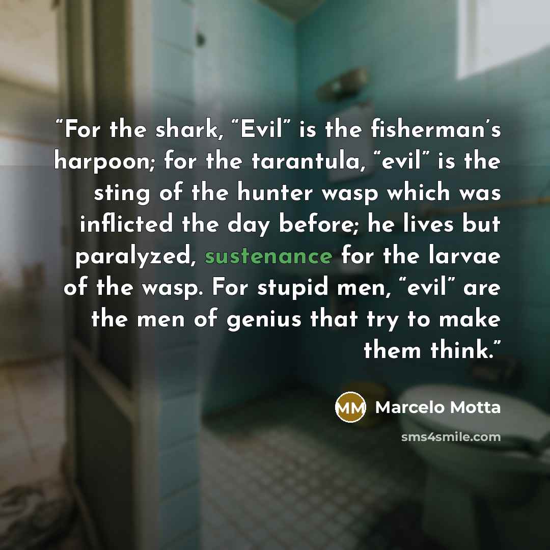 “For the shark, “Evil” is the fisherman’s harpoon; for the tarantula, “evil” is the sting of the hunter wasp which was inflicted the day before; he lives but paralyzed, sustenance for the larvae of the wasp. For stupid men, “evil” are the men of genius that try to make them think.” quote by Marcelo Motta