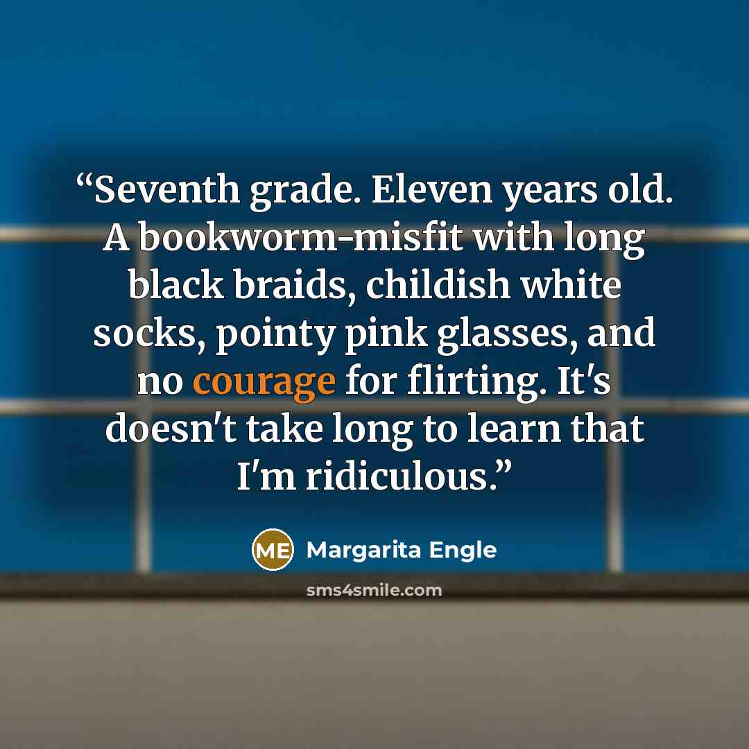 “Seventh grade. Eleven years old. A bookworm-misfit with long black braids, childish white socks, pointy pink glasses, and no courage for flirting. It's doesn't take long to learn that I'm ridiculous.” quote by Margarita Engle