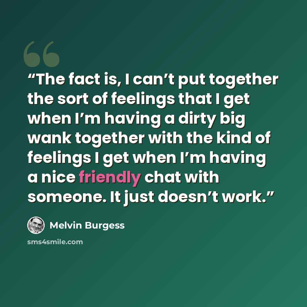 “The fact is, I can’t put together the sort of feelings that I get when I’m having a dirty big wank together with the kind of feelings I get when I’m having a nice friendly chat with someone. It just doesn’t work.” quote by Melvin Burgess