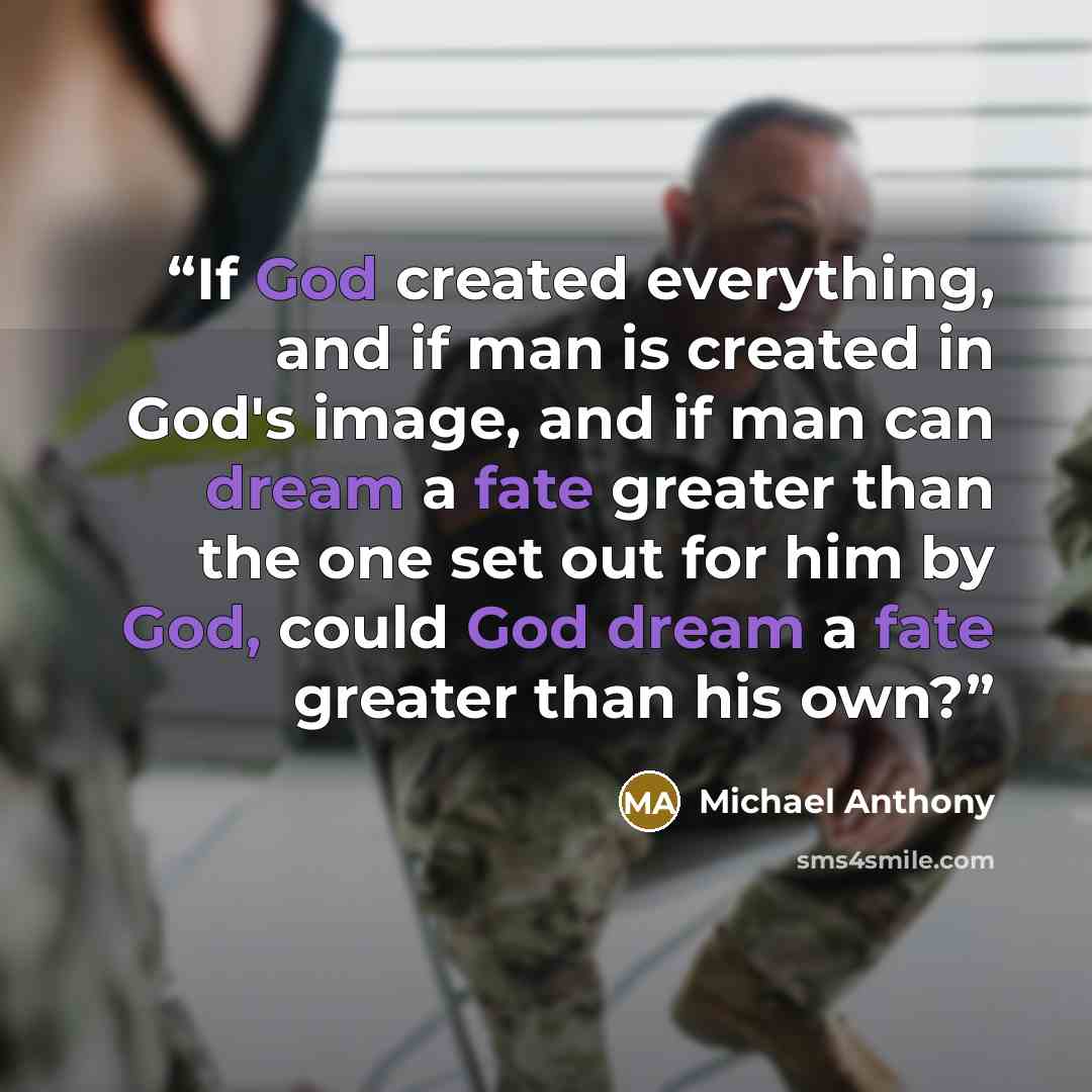 “If God created everything, and if man is created in God's image, and if man can dream a fate greater than the one set out for him by God, could God dream a fate greater than his own?” quote by Michael Anthony