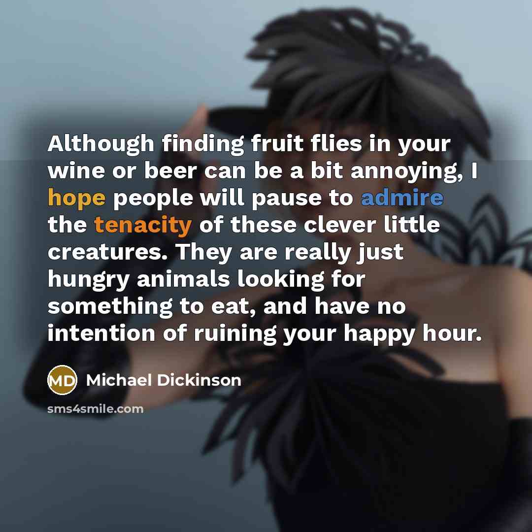 “Although finding fruit flies in your wine or beer can be a bit annoying, I hope people will pause to admire the tenacity of these clever little creatures. They are really just hungry animals looking for something to eat, and have no intention of ruining your happy hour.” quote by Michael Dickinson