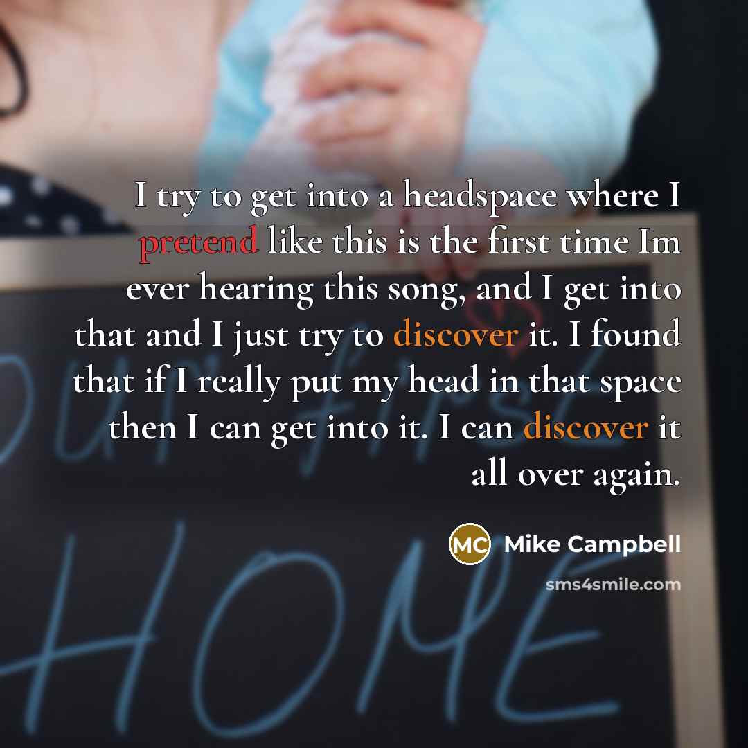 “I try to get into a headspace where I pretend like this is the first time Im ever hearing this song, and I get into that and I just try to discover it. I found that if I really put my head in that space then I can get into it. I can discover it all over again.” quote by Mike Campbell