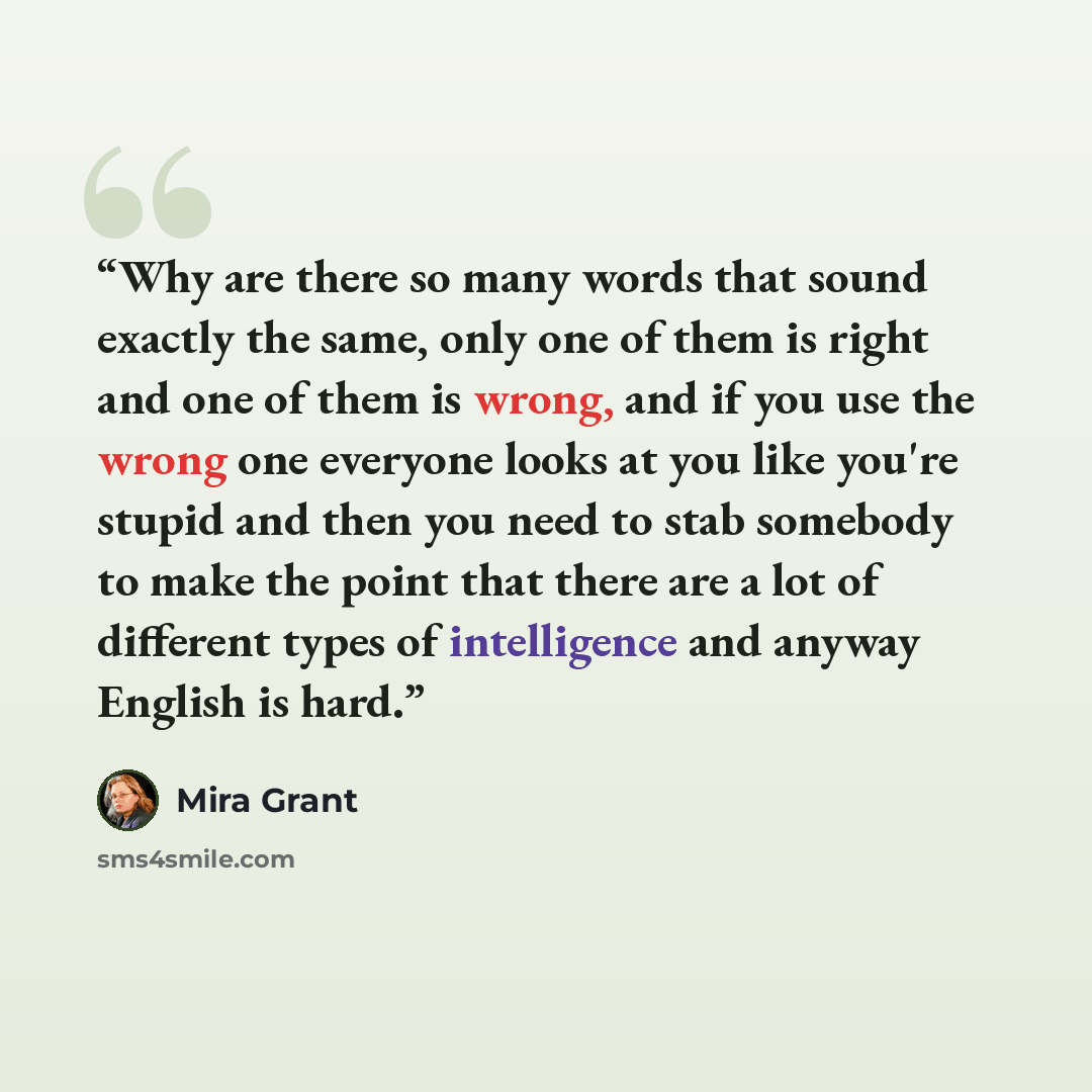 “Why are there so many words that sound exactly the same, only one of them is right and one of them is wrong, and if you use the wrong one everyone looks at you like you're stupid and then you need to stab somebody to make the point that there are a lot of different types of intelligence and anyway…” quote by Mira Grant