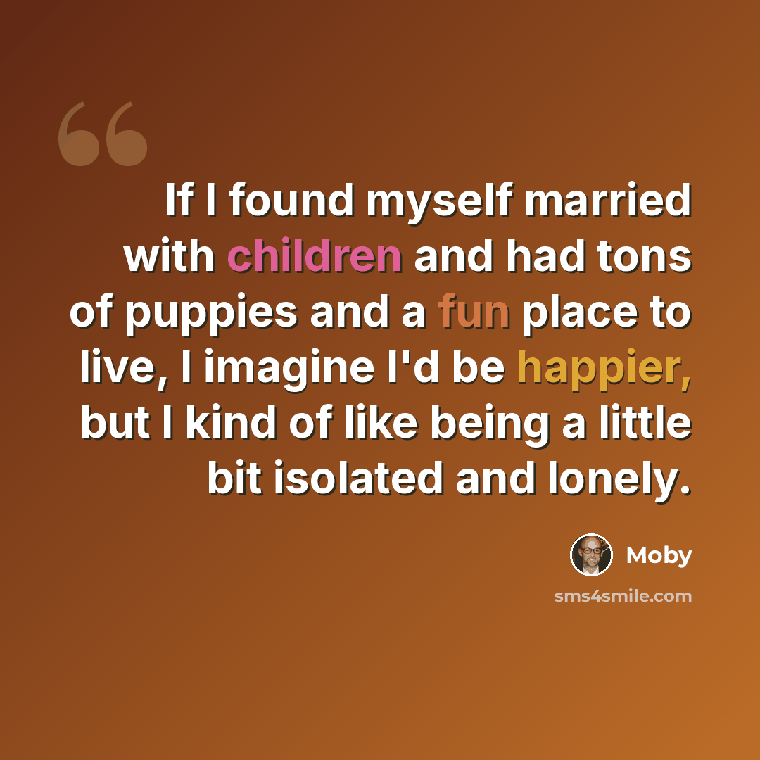“If I found myself married with children and had tons of puppies and a fun place to live, I imagine I'd be happier, but I kind of like being a little bit isolated and lonely.” quote by Moby