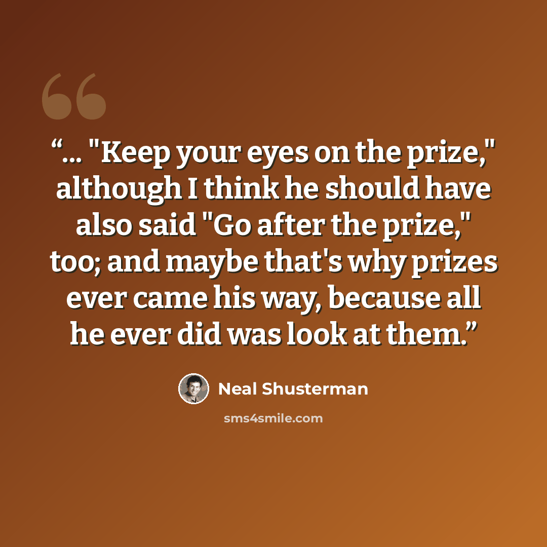 “... "Keep your eyes on the prize," although I think he should have also said "Go after the prize," too; and maybe that's why prizes ever came his way, because all he ever did was look at them.” quote by Neal Shusterman