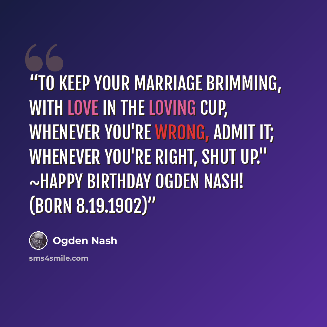 “To keep your marriage brimming, With love in the loving cup, Whenever you're wrong, admit it; Whenever you're right, shut up." ~Happy birthday Ogden Nash! (born 8.19.1902)﻿” quote by Ogden Nash