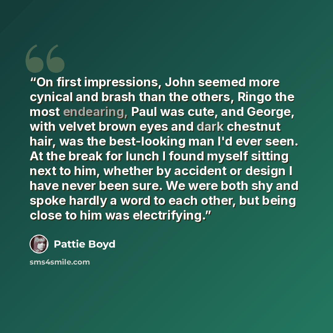 “On first impressions, John seemed more cynical and brash than the others, Ringo the most endearing, Paul was cute, and George, with velvet brown eyes and dark chestnut hair, was the best-looking man I'd ever seen. At the break for lunch I found myself sitting next to him, whether by accident or…” quote by Pattie Boyd