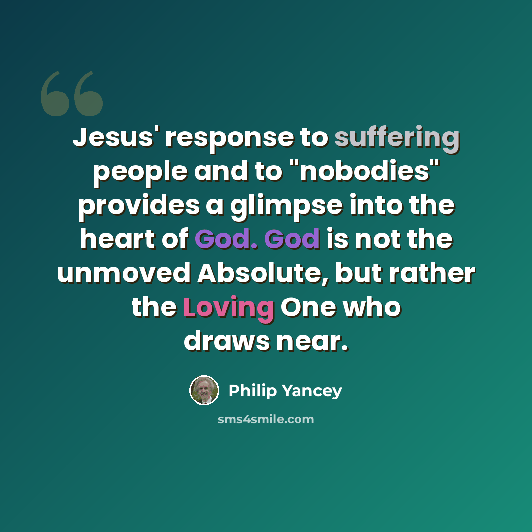 “Jesus' response to suffering people and to "nobodies" provides a glimpse into the heart of God. God is not the unmoved Absolute, but rather the Loving One who draws near.” quote by Philip Yancey