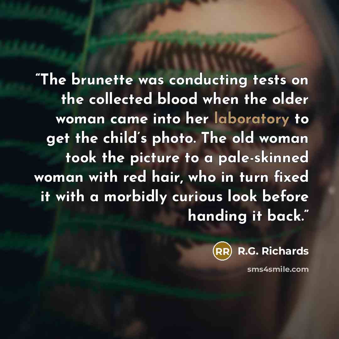 “The brunette was conducting tests on the collected blood when the older woman came into her laboratory to get the child’s photo. The old woman took the picture to a pale-skinned woman with red hair, who in turn fixed it with a morbidly curious look before handing it back.” quote by R.G. Richards