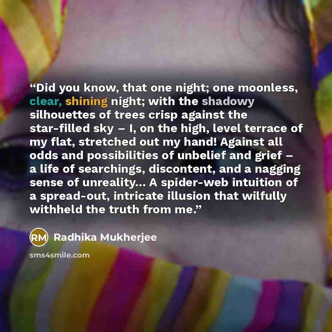 “Did you know, that one night; one moonless, clear, shining night; with the shadowy silhouettes of trees crisp against the star-filled sky – I, on the high, level terrace of my flat, stretched out my hand! Against all odds and possibilities of unbelief and grief – a life of searchings, discontent…” quote by Radhika Mukherjee