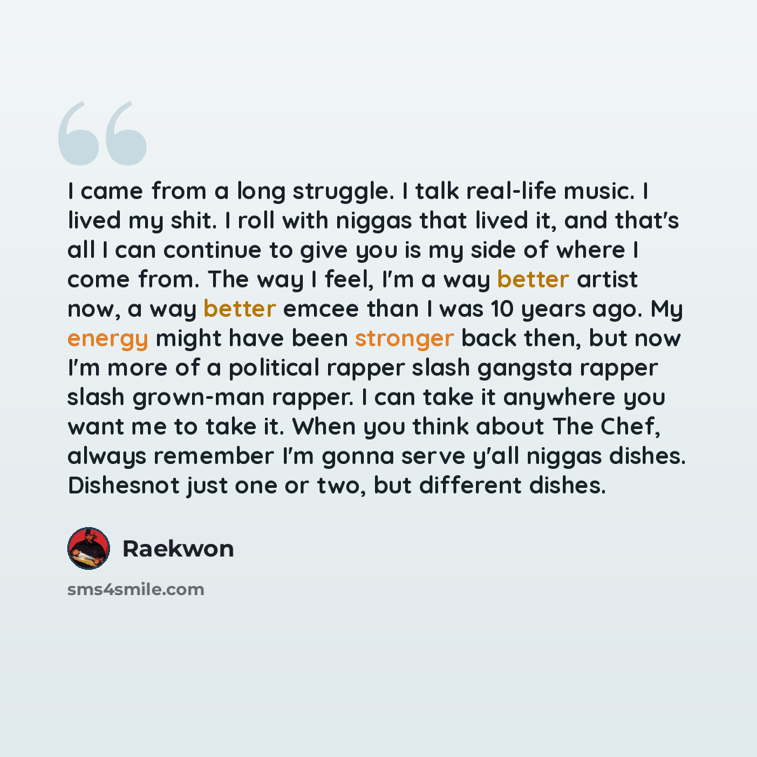 “I came from a long struggle. I talk real-life music. I lived my shit. I roll with niggas that lived it, and that's all I can continue to give you is my side of where I come from. The way I feel, I'm a way better artist now, a way better emcee than I was 10 years ago. My energy might have been…” quote by Raekwon