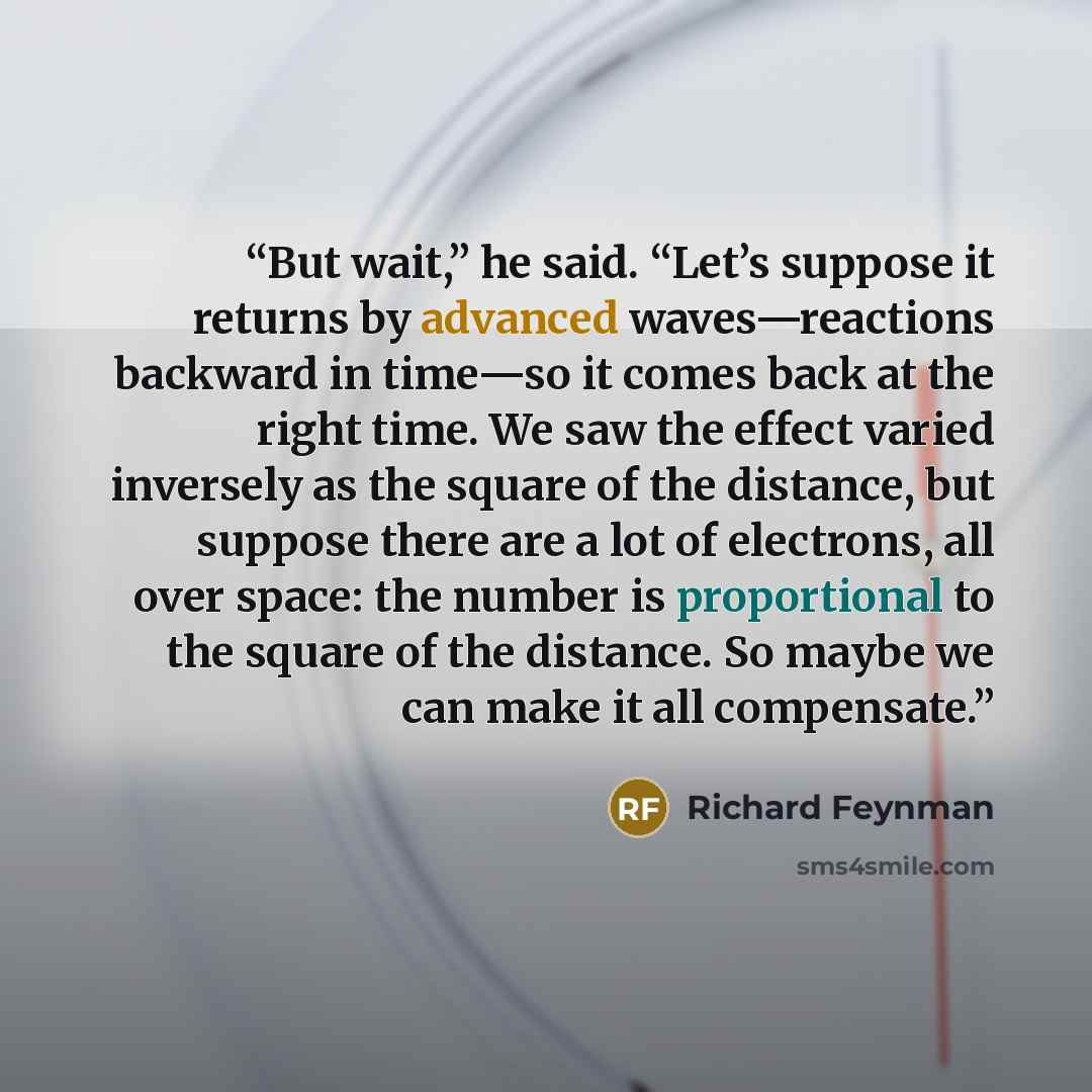 “But wait,” he said. “Let’s suppose it returns by advanced waves—reactions backward in time—so it comes back at the right time. We saw the effect varied inversely as the square of the distance, but suppose there are a lot of electrons, all over space: the number is proportional to the square of the…” quote by Richard Feynman