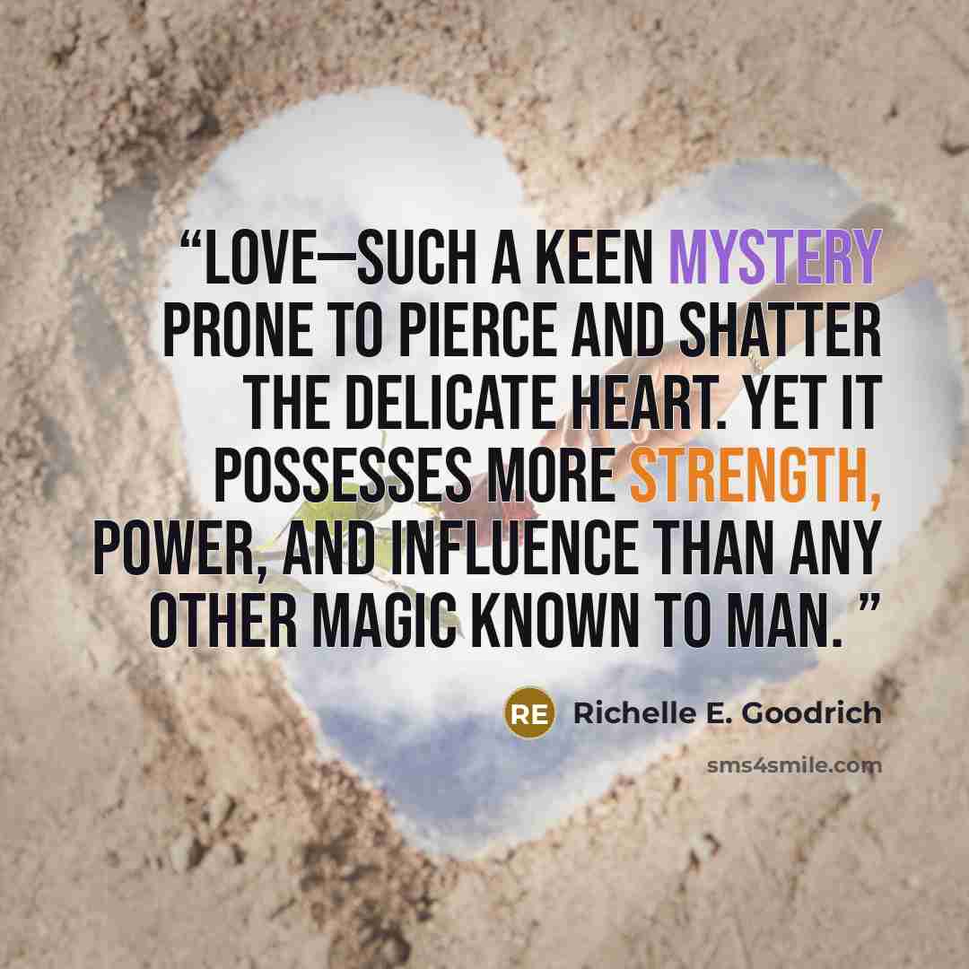 “Love—such a keen mystery prone to pierce and shatter the delicate heart. Yet it possesses more strength, power, and influence than any other magic known to man.” quote by Richelle E. Goodrich